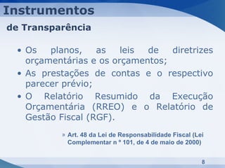 Instrumentos
de Transparência

 • Os   planos,    as   leis de   diretrizes
   orçamentárias e os orçamentos;
 • As prestações de contas e o respectivo
   parecer prévio;
 • O Relatório Resumido da Execução
   Orçamentária (RREO) e o Relatório de
   Gestão Fiscal (RGF).
          » Art. 48 da Lei de Responsabilidade Fiscal (Lei
            Complementar n º 101, de 4 de maio de 2000)


                                                         8
 