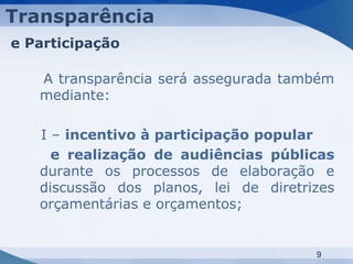 Transparência
e Participação

   A transparência será assegurada também
   mediante:

   I – incentivo à participação popular
     e realização de audiências públicas
   durante os processos de elaboração e
   discussão dos planos, lei de diretrizes
   orçamentárias e orçamentos;


                                       9
 