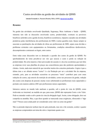 Custos envolvidos na gestão das atividades de QSMS
Antonio Fernando A. Navarro Pereira, M.Sc. (UFF): navarro@vm.uff.br

Resumo:
Na gestão das atividades envolvendo Qualidade, Segurança, Meio Ambiente e Saúde – QSMS,
inúmeras tem sido as discussões envolvendo custos, produtividade, eventuais ou prováveis
benefícios auferidos com a gestão da área, benefícios econômicos, impactos causados nas atividades
produtivas pelas interferências dos profissionais de SMS e outras questões mais. Quase sempre se
associam as paralisações das atividades de obras aos profissionais de SMS, sejam essas devidas a
problemas existentes com equipamentos ou ferramentas, condições atmosféricas desfavoráveis,
descumprimentos contratuais ou legais, entre outros.
Entre todas essas discussões tem se destacado a questão dos custos da gestão de QSMS. No
aprofundamento do tema percebe-se um viés que associa o custo à perda ou redução da
produtividade. De certa maneira o fator provocador do assunto é o da crise econômica que tem feito
as empresas rever suas planilhas de preços nas concorrências para não perderem oportunidades e
clientes. Assim, nada mais natural do que reavaliar muitos dos conceitos praticados. Lógico é que a
última área a ser afetada nesses “cortes” é a da Produção por ser a atividade fim da empresa,
restando, pois, para as atividades acessórias ou processos “meio” contribuir para com essas
reduções de custos, seja através da restrição de atividades, cortes nos processos de gestão, redução
dos custos com despesas de pessoal, muitas vezes substituindo-se profissionais mais capacitados e
portanto com maiores salários (SIC) por profissionais menos capacitados.
Inúmeros autores no mundo todo analisam a questão, sob o ponto de vista de QSMS, como
irrelevante ou irracional, na medida em que, para esses, QSMS não representa Custo e sim Valor.
Pode-se entender vendo-a sob o ponto de vista da obrigação legal. Assim, como obrigação, deve ser
cumprida ou atendida. Mas, o que dizer quando se transcende essas exigências, oferecendo o “algo
mais”? Nesses casos ainda pode ser considerado como valor ou como má gestão?
Não se pretende depreciar nenhum tipo de ação praticada, mas sim e tão somente, avaliar o quanto
as empresas compreendem um tema tão sério e importante quanto esse.

1 de 27
Antonio Fernando Navarro é Físico, Engenheiro Civil, Engenheiro de Segurança do Trabalho, Mestre em Saúde e Meio Ambiente, Doutorando
em Engenharia Civil, Especialista em Gestão de Riscos

 