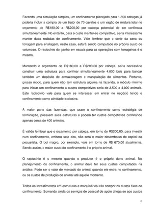 10
Fazendo uma simulação simples, um confinamento planejado para 1.800 cabeças já
poderia incluir a compra de um trator de 70 cavalos e um vagão de mistura total no
orçamento de R$180,00 a R$200,00 por cabeça potencial de ser confinada
simultaneamente. No entanto, para o custo manter-se competitivo, seria interessante
manter duas rodadas de confinamento. Vale lembrar que o corte da cana ou
forragem para ensilagem, neste caso, estará sendo computado no próprio custo do
volumoso. O raciocínio do ganho em escala para as operações com forrageiras é o
mesmo.
Mantendo o orçamento de R$180,00 a R$200,00 por cabeça, seria necessário
construir uma estrutura para confinar simultaneamente 4.000 bois para bancar
também um depósito de armazenagem e manipulação de alimentos. Portanto,
grosso modo, para quem não tem estrutura alguma na fazenda, o módulo mínimo
para iniciar um confinamento a custos competitivos seria de 3.500 a 4.000 animais.
Este raciocínio vale para quem se interessar em entrar no negócio tendo o
confinamento como atividade exclusiva.
A maior parte das fazendas, que usam o confinamento como estratégia de
terminação, possuem suas estruturas e podem ter custos competitivos confinando
apenas cerca de 400 animais.
É válido lembrar que o orçamento por cabeça, em torno de R$200,00, para investir
num confinamento, embora seja alto, não será o maior desembolso de capital do
pecuarista. O boi magro, por exemplo, vale em torno de R$ 670,00 atualmente.
Sendo assim, o maior custo do confinamento é o próprio animal.
O raciocínio é o mesmo quando o produtor é o próprio dono animal. No
planejamento do confinamento, o animal deve ter seus custos computados na
análise. Pode ser o valor de mercado do animal quando ele entra no confinamento,
ou os custos de produção do animal até aquele momento.
Todos os investimentos em estruturas e maquinários irão compor os custos fixos do
confinamento. Somando ainda os serviços de pessoal de apoio chega-se aos custos
 