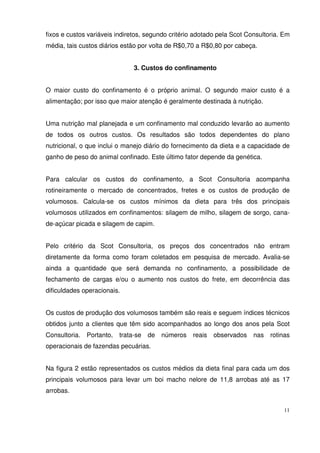 11
fixos e custos variáveis indiretos, segundo critério adotado pela Scot Consultoria. Em
média, tais custos diários estão por volta de R$0,70 a R$0,80 por cabeça.
3. Custos do confinamento
O maior custo do confinamento é o próprio animal. O segundo maior custo é a
alimentação; por isso que maior atenção é geralmente destinada à nutrição.
Uma nutrição mal planejada e um confinamento mal conduzido levarão ao aumento
de todos os outros custos. Os resultados são todos dependentes do plano
nutricional, o que inclui o manejo diário do fornecimento da dieta e a capacidade de
ganho de peso do animal confinado. Este último fator depende da genética.
Para calcular os custos do confinamento, a Scot Consultoria acompanha
rotineiramente o mercado de concentrados, fretes e os custos de produção de
volumosos. Calcula-se os custos mínimos da dieta para três dos principais
volumosos utilizados em confinamentos: silagem de milho, silagem de sorgo, cana-
de-açúcar picada e silagem de capim.
Pelo critério da Scot Consultoria, os preços dos concentrados não entram
diretamente da forma como foram coletados em pesquisa de mercado. Avalia-se
ainda a quantidade que será demanda no confinamento, a possibilidade de
fechamento de cargas e/ou o aumento nos custos do frete, em decorrência das
dificuldades operacionais.
Os custos de produção dos volumosos também são reais e seguem índices técnicos
obtidos junto a clientes que têm sido acompanhados ao longo dos anos pela Scot
Consultoria. Portanto, trata-se de números reais observados nas rotinas
operacionais de fazendas pecuárias.
Na figura 2 estão representados os custos médios da dieta final para cada um dos
principais volumosos para levar um boi macho nelore de 11,8 arrobas até as 17
arrobas.
 