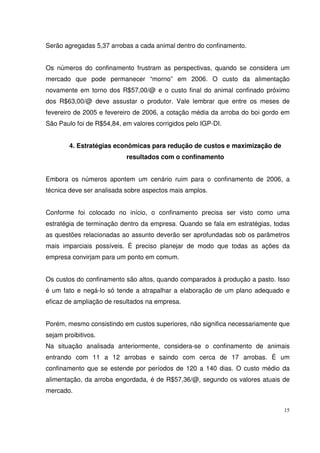 15
Serão agregadas 5,37 arrobas a cada animal dentro do confinamento.
Os números do confinamento frustram as perspectivas, quando se considera um
mercado que pode permanecer “morno” em 2006. O custo da alimentação
novamente em torno dos R$57,00/@ e o custo final do animal confinado próximo
dos R$63,00/@ deve assustar o produtor. Vale lembrar que entre os meses de
fevereiro de 2005 e fevereiro de 2006, a cotação média da arroba do boi gordo em
São Paulo foi de R$54,84, em valores corrigidos pelo IGP-DI.
4. Estratégias econômicas para redução de custos e maximização de
resultados com o confinamento
Embora os números apontem um cenário ruim para o confinamento de 2006, a
técnica deve ser analisada sobre aspectos mais amplos.
Conforme foi colocado no início, o confinamento precisa ser visto como uma
estratégia de terminação dentro da empresa. Quando se fala em estratégias, todas
as questões relacionadas ao assunto deverão ser aprofundadas sob os parâmetros
mais imparciais possíveis. É preciso planejar de modo que todas as ações da
empresa convirjam para um ponto em comum.
Os custos do confinamento são altos, quando comparados à produção a pasto. Isso
é um fato e negá-lo só tende a atrapalhar a elaboração de um plano adequado e
eficaz de ampliação de resultados na empresa.
Porém, mesmo consistindo em custos superiores, não significa necessariamente que
sejam proibitivos.
Na situação analisada anteriormente, considera-se o confinamento de animais
entrando com 11 a 12 arrobas e saindo com cerca de 17 arrobas. É um
confinamento que se estende por períodos de 120 a 140 dias. O custo médio da
alimentação, da arroba engordada, é de R$57,36/@, segundo os valores atuais de
mercado.
 