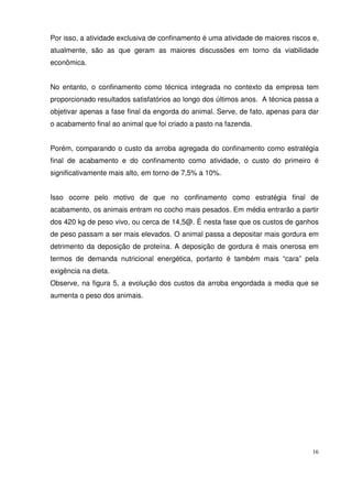 16
Por isso, a atividade exclusiva de confinamento é uma atividade de maiores riscos e,
atualmente, são as que geram as maiores discussões em torno da viabilidade
econômica.
No entanto, o confinamento como técnica integrada no contexto da empresa tem
proporcionado resultados satisfatórios ao longo dos últimos anos. A técnica passa a
objetivar apenas a fase final da engorda do animal. Serve, de fato, apenas para dar
o acabamento final ao animal que foi criado a pasto na fazenda.
Porém, comparando o custo da arroba agregada do confinamento como estratégia
final de acabamento e do confinamento como atividade, o custo do primeiro é
significativamente mais alto, em torno de 7,5% a 10%.
Isso ocorre pelo motivo de que no confinamento como estratégia final de
acabamento, os animais entram no cocho mais pesados. Em média entrarão a partir
dos 420 kg de peso vivo, ou cerca de 14,5@. É nesta fase que os custos de ganhos
de peso passam a ser mais elevados. O animal passa a depositar mais gordura em
detrimento da deposição de proteína. A deposição de gordura é mais onerosa em
termos de demanda nutricional energética, portanto é também mais “cara” pela
exigência na dieta.
Observe, na figura 5, a evolução dos custos da arroba engordada a media que se
aumenta o peso dos animais.
 