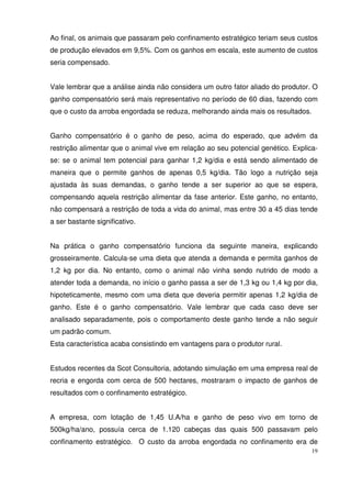 19
Ao final, os animais que passaram pelo confinamento estratégico teriam seus custos
de produção elevados em 9,5%. Com os ganhos em escala, este aumento de custos
seria compensado.
Vale lembrar que a análise ainda não considera um outro fator aliado do produtor. O
ganho compensatório será mais representativo no período de 60 dias, fazendo com
que o custo da arroba engordada se reduza, melhorando ainda mais os resultados.
Ganho compensatório é o ganho de peso, acima do esperado, que advém da
restrição alimentar que o animal vive em relação ao seu potencial genético. Explica-
se: se o animal tem potencial para ganhar 1,2 kg/dia e está sendo alimentado de
maneira que o permite ganhos de apenas 0,5 kg/dia. Tão logo a nutrição seja
ajustada às suas demandas, o ganho tende a ser superior ao que se espera,
compensando aquela restrição alimentar da fase anterior. Este ganho, no entanto,
não compensará a restrição de toda a vida do animal, mas entre 30 a 45 dias tende
a ser bastante significativo.
Na prática o ganho compensatório funciona da seguinte maneira, explicando
grosseiramente. Calcula-se uma dieta que atenda a demanda e permita ganhos de
1,2 kg por dia. No entanto, como o animal não vinha sendo nutrido de modo a
atender toda a demanda, no início o ganho passa a ser de 1,3 kg ou 1,4 kg por dia,
hipoteticamente, mesmo com uma dieta que deveria permitir apenas 1,2 kg/dia de
ganho. Este é o ganho compensatório. Vale lembrar que cada caso deve ser
analisado separadamente, pois o comportamento deste ganho tende a não seguir
um padrão comum.
Esta característica acaba consistindo em vantagens para o produtor rural.
Estudos recentes da Scot Consultoria, adotando simulação em uma empresa real de
recria e engorda com cerca de 500 hectares, mostraram o impacto de ganhos de
resultados com o confinamento estratégico.
A empresa, com lotação de 1,45 U.A/ha e ganho de peso vivo em torno de
500kg/ha/ano, possuía cerca de 1.120 cabeças das quais 500 passavam pelo
confinamento estratégico. O custo da arroba engordada no confinamento era de
 
