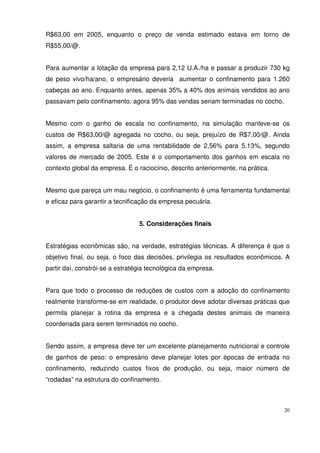 20
R$63,00 em 2005, enquanto o preço de venda estimado estava em torno de
R$55,00/@.
Para aumentar a lotação da empresa para 2,12 U.A./ha e passar a produzir 730 kg
de peso vivo/ha/ano, o empresário deveria aumentar o confinamento para 1.260
cabeças ao ano. Enquanto antes, apenas 35% a 40% dos animais vendidos ao ano
passavam pelo confinamento, agora 95% das vendas seriam terminadas no cocho.
Mesmo com o ganho de escala no confinamento, na simulação manteve-se os
custos de R$63,00/@ agregada no cocho, ou seja, prejuízo de R$7,00/@. Ainda
assim, a empresa saltaria de uma rentabilidade de 2,56% para 5,13%, segundo
valores de mercado de 2005. Este é o comportamento dos ganhos em escala no
contexto global da empresa. É o raciocínio, descrito anteriormente, na prática.
Mesmo que pareça um mau negócio, o confinamento é uma ferramenta fundamental
e eficaz para garantir a tecnificação da empresa pecuária.
5. Considerações finais
Estratégias econômicas são, na verdade, estratégias técnicas. A diferença é que o
objetivo final, ou seja, o foco das decisões, privilegia os resultados econômicos. A
partir daí, constrói-se a estratégia tecnológica da empresa.
Para que todo o processo de reduções de custos com a adoção do confinamento
realmente transforme-se em realidade, o produtor deve adotar diversas práticas que
permita planejar a rotina da empresa e a chegada destes animais de maneira
coordenada para serem terminados no cocho.
Sendo assim, a empresa deve ter um excelente planejamento nutricional e controle
de ganhos de peso: o empresário deve planejar lotes por épocas de entrada no
confinamento, reduzindo custos fixos de produção, ou seja, maior número de
“rodadas” na estrutura do confinamento.
 