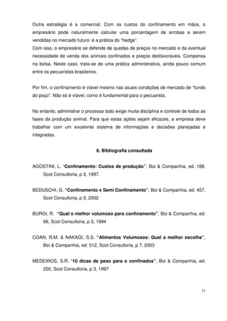 21
Outra estratégia é a comercial. Com os custos do confinamento em mãos, o
empresário pode naturalmente calcular uma porcentagem de arrobas a serem
vendidas no mercado futuro: é a prática do “hedge”.
Com isso, o empresário se defende de quedas de preços no mercado e da eventual
necessidade de venda dos animais confinados e preços desfavoráveis. Compensa
na bolsa. Neste caso, trata-se de uma prática administrativa, ainda pouco comum
entre os pecuaristas brasileiros.
Por fim, o confinamento é viável mesmo nas atuais condições de mercado de “fundo
do poço”. Não só é viável, como é fundamental para o pecuarista.
No entanto, administrar o processo todo exige muita disciplina e controle de todos as
fases da produção animal. Para que estas ações sejam eficazes, a empresa deve
trabalhar com um excelente sistema de informações e decisões planejadas e
integradas.
6. Bibliografia consultada
AGOSTINI, L. “Confinamento: Custos de produção”, Boi & Companhia, ed. 188,
Scot Consultoria, p 3, 1997.
BEDUSCHI, G. “Confinamento x Semi Confinamento”, Boi & Companhia, ed. 457,
Scot Consultoria, p 3, 2002
BURGI, R. “Qual o melhor volumoso para confinamento”, Boi & Companhia, ed.
66, Scot Consultoria, p 3, 1994
COAN, R.M. & NAKAGI, S.S. “Alimentos Volumosos: Qual a melhor escolha”,
Boi & Companhia, ed. 512, Scot Consultoria, p 7, 2003
MEDEIROS, S.R. “10 dicas de peso para o confinados”, Boi & Companhia, ed.
200, Scot Consultoria, p 3, 1997
 