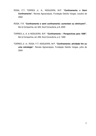 23
ROSA, F.T; TORRES Jr. A.; NOGUEIRA, M.P. “Confinamento x Semi
Confinamento”, Revista Agroanalysis, Fundação Getúlio Vargas, outubro de
2004
ROSA, F.R. “Confinamento e semi confinamento: aumentam ou diminuem? ,
Boi & Companhia, ed. 620, Scot Consultoria, p 8, 2005
TORRES Jr, A. & NOGUEIRA, M.P. “Confinamento – Perspectivas para 1999”,
Boi & Companhia, ed. 299, Scot Consultoria, p 3, 1999
TORRES Jr. A.; ROSA, F.T; NOGUEIRA, M.P. “Confinamento: atividade fim ou
uma estratégia”, Revista Agroanalysis, Fundação Getúlio Vargas, julho de
2004
 