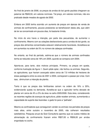 3
Ao final de janeiro de 2006, os preços da arroba do boi gordo paulista chegaram ao
patamar de R$49,50, em valores nominais. Tal preço, em valores nominais, não era
praticado desde meados de agosto de 2002.
Embora em 2005 tenha ocorrido um aumento de preços em épocas de venda de
animais de confinamento, poucos produtores se beneficiaram desta alta, que além
de ter se concentrado em poucos dias, foi bastante tímida.
No início do ano havia a intenção, por parte dos pecuaristas, de aumentar o
confinamento. Mesmo com as cotações desfavoráveis para a arroba do boi gordo, os
preços dos alimentos concentrados estavam relativamente favoráveis. Acreditava-se
em aumentos na ordem de 5% no número de cabeças confinadas.
No entanto, ao final do período, estima-se que o número de animais confinados
tenha se reduzido cerca de 18% em 2005, quando se compara com 2004.
Aponta-se, para tanto, dois motivos principais. Primeiro, os preços em queda,
conforme ilustração da figura 1. Quem pôde optar, não fechou os animais. Segundo,
os agricultores, que haviam avançado sobre cerca de 7,0 milhões de hectares de
áreas pastagens entre os anos de 2001 e 2004, começaram a passar por crise. Com
isso, diminuíram a intenção de plantio.
Tanto é que os preços dos fertilizantes caíram na ordem de 16% a 20%,
evidenciando queda na demanda. Acredita-se que o agricultor tenha deixado de
plantar em cerca de 4% a 5% da área na safra 2005/2006. Esta área, considerando
as recentes regiões de avanços da agricultura, pôde receber animais, aumentando a
capacidade de suporte das fazendas: o gado foi para a “palhada”.
Mesmo os confinadores que conseguiram vender os animais nos períodos de preços
mais altos, entre outubro e novembro de 2005, não colheram resultados
satisfatórios. Pesquisa anual da Scot Consultoria apontou que os custos médios de
alimentação do confinamento ficaram entre R$57,00 a R$58,00 por arroba
engordada no cocho.
 