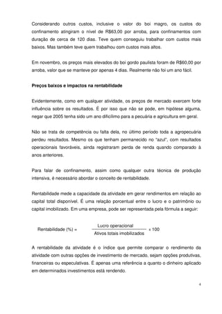 4
Considerando outros custos, inclusive o valor do boi magro, os custos do
confinamento atingiram o nível de R$63,00 por arroba, para confinamentos com
duração de cerca de 120 dias. Teve quem conseguiu trabalhar com custos mais
baixos. Mas também teve quem trabalhou com custos mais altos.
Em novembro, os preços mais elevados do boi gordo paulista foram de R$60,00 por
arroba, valor que se manteve por apenas 4 dias. Realmente não foi um ano fácil.
Preços baixos e impactos na rentabilidade
Evidentemente, como em qualquer atividade, os preços de mercado exercem forte
influência sobre os resultados. É por isso que não se pode, em hipótese alguma,
negar que 2005 tenha sido um ano dificílimo para a pecuária e agricultura em geral.
Não se trata de competência ou falta dela, no último período toda a agropecuária
perdeu resultados. Mesmo os que tenham permanecido no “azul”, com resultados
operacionais favoráveis, ainda registraram perda de renda quando comparado à
anos anteriores.
Para falar de confinamento, assim como qualquer outra técnica de produção
intensiva, é necessário abordar o conceito de rentabilidade.
Rentabilidade mede a capacidade da atividade em gerar rendimentos em relação ao
capital total disponível. É uma relação porcentual entre o lucro e o patrimônio ou
capital imobilizado. Em uma empresa, pode ser representada pela fórmula a seguir:
A rentabilidade da atividade é o índice que permite comparar o rendimento da
atividade com outras opções de investimento de mercado, sejam opções produtivas,
financeiras ou especulativas. É apenas uma referência a quanto o dinheiro aplicado
em determinados investimentos está rendendo.
Rentabilidade (%) =
Ativos totais imobilizados
Lucro operacional
X 100
 