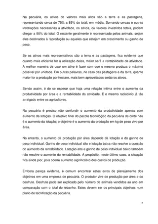 5
Na pecuária, os ativos de valores mais altos são a terra e as pastagens,
representando cerca de 75% a 85% do total, em média. Somando cercas e outras
instalações necessárias à atividade, os ativos, ou valores investidos totais, podem
chegar a 90% do total. O restante geralmente é representado pelos animais, sejam
eles destinados à reprodução ou aqueles que estejam em crescimento ou ganho de
peso.
Se os ativos mais representativos são a terra e as pastagens, fica evidente que
quanto mais eficiente for a utilização deles, maior será a rentabilidade da atividade.
A melhor maneira de usar um ativo é fazer com que o mesmo produza o máximo
possível por unidade. Em outras palavras, no caso das pastagens e da terra, quanto
maior for a produção por hectare, mais bem aproveitados serão os ativos.
Sendo assim, é de se esperar que haja uma relação íntima entre o aumento da
produtividade por área e a rentabilidade da atividade. É o mesmo raciocínio já tão
arraigado entre os agricultores.
Na pecuária é preciso não confundir o aumento da produtividade apenas com
aumento da lotação. O objetivo final do pacote tecnológico da pecuária de corte não
é o aumento da lotação; o objetivo é o aumento da produção em kg de peso vivo por
área.
No entanto, o aumento da produção por área depende da lotação e do ganho de
peso individual. Ganho de peso individual alto e lotação baixa não resolve a questão
do aumento da rentabilidade. Lotação alta e ganho de peso individual baixo também
não resolve o aumento da rentabilidade. A propósito, neste último caso, a situação
fica ainda pior, pois ocorre aumento significativo dos custos de produção.
Embora pareça evidente, é comum encontrar estes erros de planejamento dos
objetivos em uma empresa de pecuária. O produtor vive de produção por área e do
desfrute. Desfrute pode ser explicado pelo número de animais vendidos ao ano em
comparação com o total do rebanho. Estes devem ser os principais objetivos num
plano de tecnificação da pecuária.
 
