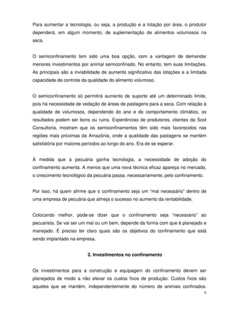 6
Para aumentar a tecnologia, ou seja, a produção e a lotação por área, o produtor
dependerá, em algum momento, de suplementação de alimentos volumosos na
seca.
O semiconfinamento tem sido uma boa opção, com a vantagem de demandar
menores investimentos por animal semiconfinado. No entanto, tem suas limitações.
As principais são a inviabilidade de aumento significativo das lotações e a limitada
capacidade de controle da qualidade do alimento volumoso.
O semiconfinamento só permitirá aumento de suporte até um determinado limite,
pois há necessidade de vedação de áreas de pastagens para a seca. Com relação à
qualidade de volumosos, dependendo do ano e do comportamento climático, os
resultados podem ser bons ou ruins. Experiências de produtores, clientes da Scot
Consultoria, mostram que os semiconfinamentos têm sido mais favorecidos nas
regiões mais próximas da Amazônia, onde a qualidade das pastagens se mantém
satisfatória por maiores períodos ao longo do ano. Era de se esperar.
À medida que a pecuária ganha tecnologia, a necessidade de adoção do
confinamento aumenta. A menos que uma nova técnica eficaz apareça no mercado,
o crescimento tecnológico da pecuária passa, necessariamente, pelo confinamento.
Por isso, há quem afirme que o confinamento seja um “mal necessário” dentro de
uma empresa de pecuária que almeja o sucesso no aumento da rentabilidade.
Colocando melhor, pode-se dizer que o confinamento seja “necessário” ao
pecuarista. Se vai ser um mal ou um bem, depende da forma com que é planejado e
manejado. É preciso ter claro quais são os objetivos do confinamento que está
sendo implantado na empresa.
2. Investimentos no confinamento
Os investimentos para a construção e equipagem do confinamento devem ser
planejados de modo a não elevar os custos fixos de produção. Custos fixos são
aqueles que se mantêm, independentemente do número de animais confinados.
 