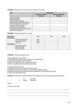 10
ATIVIDADE 5 : Classifique os itens adiante em Direto, Indireto, Fixo e Variável:-
Itens Classificação
Quanto aos Produtos
Fabricados
Quanto ao Volume de
Produção
Consumo de energia
Mão-de-obra direta
Consumo de água (industrial)
Depreciação das máquinas de produção
Retirada de Materiais do Almoxarifado
(material auxiliar de produção)
Honorários do Diretor Industrial
Depreciação do prédio da empresa (fábrica)
Consumo de matéria-prima
ATIVIDADE 6 : Complete a tabela de custos a seguir:
Quantidades 4.000 5.000 6.000
Custos Totais
Total dos custos variáveis 6.000
Total dos Custos Fixos 2.400
Custo Total 8.400
Custo Unitário
Custo Variável Unitário
Custo Fixo Unitário
Custo Total Unitário
ATIVIDADE 7 : Assinalar a alternativa correta.
1. Não é característica do custo variável:
a) Variabilidade da quantia total, em proporção com o volume de produção;
b) Custo comparativamente constante por unidade
c) Acréscimo do custo unitário, com o acréscimo da produção;
d) Fáceis e razoavelmente precisas atribuições aos produtos.
2. É característica dos custos fixos:
a) Importância fixa dentro de uma quantia relativa de produção;
b) Decréscimo do custo fixo por unidade, com o acréscimo das unidades produzidas;
c) Atribuição aos produtos por decisão administrativa ou adotando-se formas de apropriação por rateio;
d) Todas as alternativas estão corretas.
Atividade 8: Em determinado mês foram fabricadas 1.000 unidades do produto X. Os custos incorridos nesse mês foram:
• Fixo R$ 120.000
• Variáveis R$ 250.000
Pede-se:
a) Calcule o custo unitário
______ ___________________________________________________________________________________________________
_____ ____________________________________________________________________________________________________
________________________________________________________________________________________________________
 