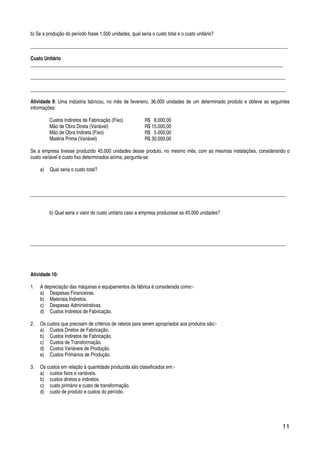 11
b) Se a produção do período fosse 1.500 unidades, qual seria o custo total e o custo unitário?
_________________________________________________________________________________________________________
Custo Unitário
_______________________________________________________________________________________________________
________________________________________________________________________________________________________
________________________________________________________________________________________________________
Atividade 9: Uma indústria fabricou, no mês de fevereiro, 36.000 unidades de um determinado produto e obteve as seguintes
informações:
Custos Indiretos de Fabricação (Fixo) R$ 8.000,00
Mão de Obra Direta (Variável) R$ 15.000,00
Mão de Obra Indireta (Fixo) R$ 5.000,00
Matéria Prima (Variável) R$ 30.000,00
Se a empresa tivesse produzido 45.000 unidades desse produto, no mesmo mês, com as mesmas instalações, considerando o
custo variável e custo fixo determinados acima, pergunta-se:
a) Qual seria o custo total?
________________________________________________________________________________________________________
b) Qual seria o valor do custo unitário caso a empresa produzisse as 45.000 unidades?
________________________________________________________________________________________________________
Atividade 10:
1. A depreciação das máquinas e equipamentos da fábrica é considerada como:-
a) Despesas Financeiras.
b) Materiais Indiretos.
c) Despesas Administrativas.
d) Custos Indiretos de Fabricação.
2. Os custos que precisam de critérios de rateios para serem apropriados aos produtos são:-
a) Custos Diretos de Fabricação.
b) Custos Indiretos de Fabricação.
c) Custos de Transformação.
d) Custos Variáveis de Produção.
e) Custos Primários de Produção.
3. Os custos em relação à quantidade produzida são classificados em:-
a) custos fixos e variáveis.
b) custos diretos e indiretos.
c) custo primário e custo de transformação.
d) custo de produto e custos do período.
 
