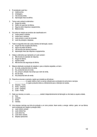 12
4. É considerado custo fixo:-
a) matéria-prima.
b) embalagens.
c) mão-de-obra direta.
d) depreciação linear do edifício.
5. Temos custo variável na alternativa:-
a) Aluguel do prédio.
b) Salário do supervisor da fábrica.
c) Seguros sobre máquinas e equipamentos.
d) Material direto.
6. Os custos em relação aos produtos são classificados em:-
a) custos diretos e indiretos.
b) custos fixos e variáveis.
c) custo primário e custo de conversão.
d) custo de produção e despesas.
7. Todos os seguintes itens são custos indiretos de fabricação, exceto:-
a) aluguel da área ocupada pela fábrica.
b) seguro do prédio da fábrica.
c) mão-de-obra dos setores produtivos.
d) depreciação linear das máquinas e equipamentos.
8. Indique a alternativa que representa um custo variável:-
a) Mão-de-obra do operador de máquinas.
b) Aluguel da fábrica.
c) Imposto predial.
d) Mão-de-obra dos seguranças da fábrica.
9. Máquina destinada à produção de calçados é, para a indústria calçadista, um bem:-
a) de renda, produzindo bens de venda.
b) fixo, produzindo bens de renda.
c) fixo, porque é utilizado mais tempo que o bem de renda,
d) fixo de renda.
e) fixo produzindo bens de venda.
10. Preencha as lacunas e assinale a opção que completa as afirmativas:-
I. ............................ é o gasto relativo a bem ou serviço utilizado para a produção de outros bens e serviços.
II. ............................. é o gasto produzido direta ou indiretamente para a obtenção de receitas.
a) Despesa – Custo;
b) Perda – Despesa;
c) Custo – Despesa;
d) Custo – Perda.
11. Dada sua natureza, os custos .......................... existem independentemente da fabricação ou não desta ou aquela unidade.
a) fixos;
b) variáveis;
c) diretos;
d) indiretos.
12. Uma empresa restringiu sua linha de produção a um único produto. Assim sendo, a energia elétrica gasta em sua fábrica
será considerada (em relação à produção total):-
a) custo indireto variável;
b) custo indireto fixo;
c) custo direto fixo;
d) custo direto variável;
e) despesa operacional.
 