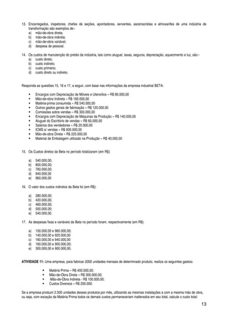 13
13. Encarregados, inspetores, chefes de seções, apontadores, serventes, ascensoristas e almoxarifes de uma indústria de
transformação são exemplos de:-
a) mão-de-obra direta;
b) mão-de-obra indireta;
c) mão-de-obra variável;
d) despesa de pessoal.
14. Os custos de manutenção do prédio da indústria, tais como aluguel, taxas, seguros, depreciação, aquecimento e luz, são:-
a) custo direto;
b) custo indireto;
c) custo primário;
d) custo direto ou indireto.
Responda as questões 15, 16 e 17, a seguir, com base nas informações da empresa industrial BETA:
Encargos com Depreciação de Móveis e Utensílios – R$ 80.000,00
Mão-de-obra Indireta – R$ 160.000,00
Matéria-prima consumida – R$ 540.000,00
Outros gastos gerais de fabricação – R$ 120.000,00
Comissões sobre vendas – R$ 300.000,00
Encargos com Depreciação de Máquinas da Produção – R$ 140.000,00
Aluguel do Escritório de vendas – R$ 60.000,00
Salários dos vendedores – R$ 20.000,00
ICMS s/ vendas – R$ 600.000,00
Mão-de-obra Direta – R$ 220.000,00
Material de Embalagem utilizado na Produção – R$ 40.000,00
15. Os Custos diretos da Beta no período totalizaram (em R$):
a) 540.000,00;
b) 800.000,00;
c) 760.000,00;
d) 940.000,00
e) 960.000,00
16. O valor dos custos indiretos da Beta foi (em R$):
a) 280.000,00;
b) 420.000,00;
c) 460.000,00;
d) 500.000,00;
e) 540.000,00.
17. As despesas fixas e variáveis da Beta no período foram, respectivamente (em R$):
a) 100.000,00 e 960.000,00;
b) 140.000,00 e 920.000,00
c) 160.000,00 e 940.000,00
d) 160.000,00 e 900.000,00;
e) 300.000,00 e 900.000,00.
ATIVIDADE 11: Uma empresa, para fabricar 2000 unidades mensais de determinado produto, realiza os seguintes gastos:
Matéria Prima – R$ 400.000,00;
Mão-de-Obra Direta – R$ 300.000,00;
Mão-de-Obra Indireta - R$ 100.000,00;
Custos Diversos – R$ 200.000.
Se a empresa produzir 2.500 unidades desses produtos por mês, utilizando as mesmas instalações e com a mesma mão de obra,
ou seja, com exceção da Matéria Prima todos os demais custos permaneceriam inalterados em seu total, calcule o custo total:
 