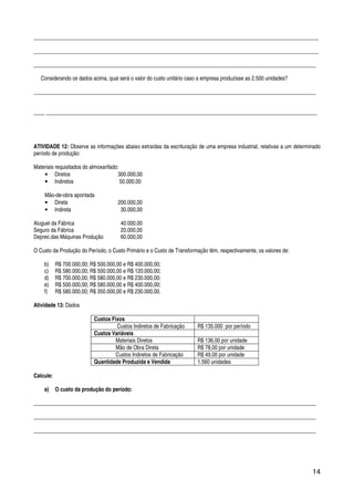 14
_________________________________________________________________________________________________________
_________________________________________________________________________________________________________
________________________________________________________________________________________________________
Considerando os dados acima, qual será o valor do custo unitário caso a empresa produzisse as 2.500 unidades?
________________________________________________________________________________________________________
____ ____________________________________________________________________________________________________
ATIVIDADE 12: Observe as informações abaixo extraídas da escrituração de uma empresa industrial, relativas a um determinado
período de produção:
Materiais requisitados do almoxarifado:
• Diretos 300.000,00
• Indiretos 50.000,00
Mão-de-obra apontada
• Direta 200.000,00
• Indireta 30.000,00
Aluguel da Fábrica 40.000,00
Seguro da Fábrica 20.000,00
Deprec.das Máquinas Produção 60.000,00
O Custo da Produção do Período, o Custo Primário e o Custo de Transformação têm, respectivamente, os valores de:
b) R$ 700.000,00; R$ 500.000,00 e R$ 400.000,00;
c) R$ 580.000,00; R$ 500.000,00 e R$ 120.000,00;
d) R$ 700.000,00; R$ 580.000,00 e R$ 230.000,00;
e) R$ 500.000,00; R$ 580.000,00 e R$ 400.000,00;
f) R$ 580.000,00; R$ 350.000,00 e R$ 230.000,00.
Atividade 13: Dados
Custos Fixos
Custos Indiretos de Fabricação R$ 135.000 por período
Custos Variáveis
Materiais Diretos R$ 136,00 por unidade
Mão de Obra Direta R$ 78,00 por unidade
Custos Indiretos de Fabricação R$ 49,00 por unidade
Quantidade Produzida e Vendida 1.560 unidades
Calcule:
a) O custo da produção do período:
________________________________________________________________________________________________________
________________________________________________________________________________________________________
________________________________________________________________________________________________________
 