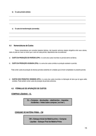 15
b) O custo primário (direto)
________________________________________________________________________________________________________
________________________________________________________________________________________________________
________________________________________________________________________________________________________
c) O custo de transformação (conversão)
________________________________________________________________________________________________________
________________________________________________________________________________________________________
________________________________________________________________________________________________________
4.4 Nomenclaturas de Custos
Temos nomenclaturas com conceitos bastante distintos, não havendo nenhuma relação obrigatória entre seus valores,
cada um pode ser maior ou menor que o outro em cada período, dependendo das circunstâncias:-
a) CUSTO DA PRODUÇÃO DO PERÍODO (CPP):- é a soma dos custos incorridos no período dentro da fábrica.
b) CUSTO DA PRODUÇÃO ACABADA (CPA):- é a soma dos custos contidos na produção acabada no período.
Pode conter custos de produção de diversos períodos existentes em unidades que só foram completados no presente período.
c) CUSTOS DOS PRODUTOS VENDIDOS (CPV):- é a soma dos custos incorridos na fabricação de bens que só agora estão
vendidos. Pode também conter custos de produção de períodos anteriores.
4.5 FÓRMULAS DE APURAÇÃO DE CUSTOS
COMPRAS LÍQUIDAS – CL
CONSUMO DE MATÉRIA PRIMA – CM
CL = Compras – devoluções – abatimentos – impostos
incidentes + fretes sobre compras ( se tiver )
CM = Estoque Inicial de Matéria-prima + Compras
Líquidas – Estoque Final de Matéria Prima
 