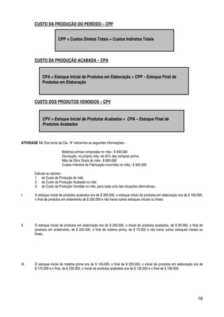 16
CUSTO DA PRODUÇÃO DO PERÍODO – CPP
CUSTO DA PRODUÇÃO ACABADA – CPA
CUSTO DOS PRODUTOS VENDIDOS – CPV
ATIVIDADE 14: Dos livros da Cia. “A” extraímos as seguintes informações:-
Matérias primas compradas no mês:- $ 500.000
Devolução, no próprio mês, de 20% das compras acima
Mão de Obra Direta do mês:- $ 600.000
Custos Indiretos de Fabricação incorridos no mês:- $ 400.000
Calcule os valores:-
1. do Custo da Produção do mês
2. do Custo da Produção Acabada no mês
3. do Custo da Produção Vendida no mês, para cada uma das situações alternativas:-
I. O estoque inicial de produtos acabados era de $ 300.000, o estoque inicial de produtos em elaboração era de $ 160.000,
o final de produtos em andamento de $ 200.000 e não havia outros estoques iniciais ou finais;
II. O estoque inicial de produtos em elaboração era de $ 200.000, o inicial de produtos acabados, de $ 80.000, o final de
produtos em andamento, de $ 220.000, o final de matéria prima, de $ 70.000 e não havia outros estoques iniciais ou
finais;
III. O estoque inicial de matéria prima era de $ 150.000, o final de $ 220.000, o inicial de produtos em elaboração era de
$ 170.000 e o final, de $ 230.000, o inicial de produtos acabados era de $ 130.000 e o final de $ 190.000;
CPP = Custos Diretos Totais + Custos Indiretos Totais
CPA = Estoque Inicial de Produtos em Elaboração + CPP – Estoque Final de
Produtos em Elaboração
CPV = Estoque Inicial de Produtos Acabados + CPA – Estoque Final de
Produtos Acabados
 
