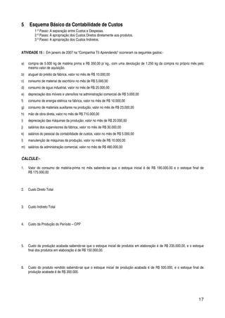 17
5 Esquema Básico da Contabilidade de Custos
1 º Passo: A separação entre Custos e Despesas.
2 º Passo: A apropriação dos Custos Diretos diretamente aos produtos.
3 º Passo: A apropriação dos Custos Indiretos.
ATIVIDADE 15 : Em janeiro de 2007 na “Companhia Tô Aprendendo” ocorreram os seguintes gastos:-
a) compra de 5.000 kg de matéria prima a R$ 350,00 p/ kg., com uma devolução de 1.250 kg da compra no próprio mês pelo
mesmo valor de aquisição.
b) aluguel do prédio da fábrica, valor no mês de R$ 10.000,00
c) consumo de material de escritório no mês de R$ 5.000,00
d) consumo de água industrial, valor no mês de R$ 25.000,00
e) depreciação dos móveis e utensílios na administração comercial de R$ 3.000,00
f) consumo de energia elétrica na fábrica, valor no mês de R$ 10.000,00
g) consumo de materiais auxiliares na produção, valor no mês de R$ 23.000,00
h) mão de obra direta, valor no mês de R$ 710.000,00
i) depreciação das máquinas da produção, valor no mês de R$ 20.000,00
j) salários dos supervisores da fábrica, valor no mês de R$ 30.000,00
k) salários do pessoal da contabilidade de custos, valor no mês de R$ 5.000,00
l) manutenção de máquinas da produção, valor no mês de R$ 10.000,00
m) salários da administração comercial, valor no mês de R$ 480.000,00
CALCULE:-
1. Valor do consumo de matéria-prima no mês sabendo-se que o estoque inicial é de R$ 190.000,00 e o estoque final de
R$ 175.000,00
2. Custo Direto Total
3. Custo Indireto Total
4. Custo da Produção do Período – CPP
5. Custo da produção acabada sabendo-se que o estoque inicial de produtos em elaboração é de R$ 235.000,00, e o estoque
final dos produtos em elaboração é de R$ 150.000,00.
6. Custo do produto vendido sabendo-se que o estoque inicial de produção acabada é de R$ 500.000, e o estoque final de
produção acabada é de R$ 300.000.
 