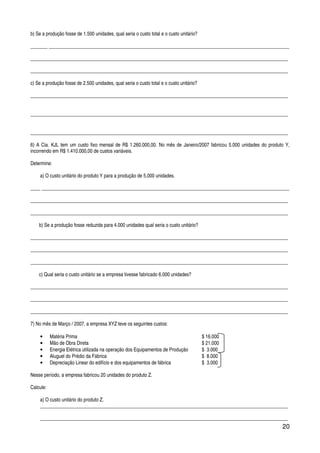 20
b) Se a produção fosse de 1.500 unidades, qual seria o custo total e o custo unitário?
_______ __________________________________________________________________________________________________
_________________________________________________________________________________________________________
_________________________________________________________________________________________________________
c) Se a produção fosse de 2.500 unidades, qual seria o custo total e o custo unitário?
_________________________________________________________________________________________________________
_________________________________________________________________________________________________________
_________________________________________________________________________________________________________
6) A Cia. KJL tem um custo fixo mensal de R$ 1.260.000,00. No mês de Janeiro/2007 fabricou 5.000 unidades do produto Y,
incorrendo em R$ 1.410.000,00 de custos variáveis.
Determine:
a) O custo unitário do produto Y para a produção de 5.000 unidades.
____ _____________________________________________________________________________________________________
_________________________________________________________________________________________________________
_________________________________________________________________________________________________________
b) Se a produção fosse reduzida para 4.000 unidades qual seria o custo unitário?
_________________________________________________________________________________________________________
_________________________________________________________________________________________________________
_________________________________________________________________________________________________________
c) Qual seria o custo unitário se a empresa tivesse fabricado 6.000 unidades?
_________________________________________________________________________________________________________
_________________________________________________________________________________________________________
_________________________________________________________________________________________________________
7) No mês de Março / 2007, a empresa XYZ teve os seguintes custos:
• Matéria Prima $ 16.000
• Mão de Obra Direta $ 21.000
• Energia Elétrica utilizada na operação dos Equipamentos de Produção $ 3.000
• Aluguel do Prédio da Fábrica $ 8.000
• Depreciação Linear do edifício e dos equipamentos de fábrica $ 3.000
Nesse período, a empresa fabricou 20 unidades do produto Z.
Calcule:
a) O custo unitário do produto Z.
_____________________________________________________________________________________________________
_____________________________________________________________________________________________________
 