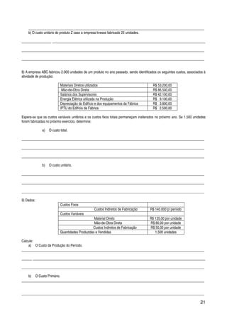 21
_____________________________________________________________________________________________________
b) O custo unitário do produto Z caso a empresa tivesse fabricado 25 unidades.
_________________ ________________________________________________________________________________________
_________________________________________________________________________________________________________
_________________________________________________________________________________________________________
8) A empresa ABC fabricou 2.000 unidades de um produto no ano passado, sendo identificados os seguintes custos, associados à
atividade de produção:
Materiais Diretos utilizados R$ 53.200,00
Mão-de-Obra Direta R$ 86.500,00
Salários dos Supervisores R$ 42.100,00
Energia Elétrica utilizada na Produção R$ 9.100,00
Depreciação do Edifício e dos equipamentos da Fábrica R$ 3.800,00
IPTU do Edifício da Fábrica R$ 2.500,00
Espera-se que os custos variáveis unitários e os custos fixos totais permaneçam inalterados no próximo ano. Se 1.500 unidades
forem fabricadas no próximo exercício, determine:
a) O custo total.
_________________________________________________________________________________________________________
_________________________________________________________________________________________________________
_________________________________________________________________________________________________________
b) O custo unitário.
_________________________________________________________________________________________________________
_________________________________________________________________________________________________________
_________________________________________________________________________________________________________
9) Dados:
Custos Fixos
Custos Indiretos de Fabricação R$ 140.000 p/ período
Custos Variáveis
Material Direto R$ 135,00 por unidade
Mão-de-Obra Direta R$ 80,00 por unidade
Custos Indiretos de Fabricação R$ 50,00 por unidade
Quantidades Produzidas e Vendidas 1.500 unidades
Calcule:
a) O Custo da Produção do Período.
_________________________________________________________________________________________________________
______ ___________________________________________________________________________________________________
_________________________________________________________________________________________________________
b) O Custo Primário.
_________________________________________________________________________________________________________
_________________________________________________________________________________________________________
 
