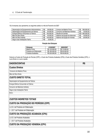 22
c) O Custo de Transformação.
_________________________________________________________________________________________________________
_________________________________________________________________________________________________________
_________________________________________________________________________________________________________
10) A empresa Jary apresentou os seguintes saldos no mês de Fevereiro de 2007
Depreciação de Equipamentos Administrativos R$ 38.000,00 Compra de Matéria Prima R$ 560.000,00
Depreciação de Equipamentos de Fábrica R$ 64.000,00 Consumo de Materiais Indiretos R$ 18.000,00
Energia Elétrica consumida na Fábrica R$ 160.000,00 Receita de Vendas R$ 1.365.000,00
Mão de Obra Direta R$ 40.000,00 Salários da Equipe de Administr. R$ 18.000,00
Mão de Obra Indireta R$ 140.000,00 Salários da Equipe de Vendas R$ 28.000,00
Seguro das Instalações Fabris R$ 8.000,00
Posição dos Estoques
Estoques 01/02/2007 28/02/2007
Matéria Prima R$ 120.000,00 R$ 75.000,00
Produtos em Elaboração R$ 180.000,00 R$ 65.000,00
Produtos Acabados R$ 220.000,00 R$ 90.000,00
Calcule os Custos de Produção do Período (CPP), o Custo dos Produtos Acabados (CPA) o Custo dos Produtos Vendidos (CPV), o
Lucro Bruto e o Lucro Líquido.
DADOS/CONTAS R$
Custos Diretos
Consumo de Matéria Prima
Mão de Obra Direta
CUSTO DIRETO TOTAL
Depreciação de Equipamentos de Fábrica
Energia Elétrica Consumida na Fábrica
Consumo de Materiais Indiretos
Seguro das Instalações Fabris
M.O.I.
CUSTOS INDIRETOS TOTAIS
CUSTO DA PRODUÇÃO DO PERÍODO (CPP)
(+) E.I. de Produtos em Elaboração
( - ) E.F. de Produtos em Elaboração
CUSTO DA PRODUÇÃO ACABADA (CPA)
(+) E.I. de Produtos Acabados
( - ) E.F. de Produtos Acabados
CUSTO DA PRODUÇÃO VENDIDA (CPV)
 