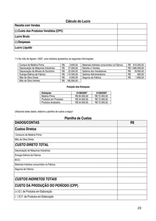 23
Cálculo do Lucro
Receita com Vendas
(-) Custo dos Produtos Vendidos (CPV)
Lucro Bruto
(-) Despesas
Lucro Líquido
11) No mês de Agosto / 2007, uma indústria apresentou as seguintes informações:
Compra de Matéria Prima R$ 3.600,00 Materiais Indiretos consumidos na Fábrica R$ 810.000,00
Depreciação de Máquinas Industriais R$ 27.000,00 Receita c/ Vendas R$ 1.666.500,00
Depreciação de Móveis do Escritório R$ 22.500,00 Salários dos Vendedores R$ 18.000,00
Energia Elétrica da Fábrica R$ 112.500,00 Salários Administrativos R$ 900,00
Mão de Obra Direta R$ 9.000,00 Seguros da Fábrica R$ 1.800,00
Mão de Obra Indireta R$ 180.000,00
Posição dos Estoques
Estoques 01/08/2007 31/08/2007
Matéria Prima R$ 90.000,00 R$ 72.000,00
Produtos em Processo R$ 54.000,00 R$ 72.000,00
Produtos Acabados R$ 54.000,00 R$ 72.000,00
Utilizando estes dados, elabore a planilha de custos a seguir:
.
Planilha de Custos
DADOS/CONTAS R$
Custos Diretos
Consumo de Matéria Prima
Mão de Obra Direta
CUSTO DIRETO TOTAL
Depreciação de Máquinas Industriais
Energia Elétrica da Fábrica
M.O.I.
Materiais Indiretos consumidos na Fábrica
Seguros da Fábrica
CUSTOS INDIRETOS TOTAIS
CUSTO DA PRODUÇÃO DO PERÍODO (CPP)
(+) E.I. de Produtos em Elaboração
( - ) E.F. de Produtos em Elaboração
 