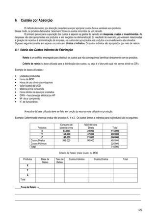 25
6 Custeio por Absorção
O método de custeio por absorção caracteriza-se por apropriar custos fixos e variáveis aos produtos.
Desse modo, os produtos fabricados “absorvem” todos os custos incorridos de um período.
O primeiro passo para a apuração dos custos é separar os gastos do período em despesas, custos e investimentos. As
despesas não são apropriadas aos produtos e sim lançadas na demonstração do resultado do exercício, por estarem relacionadas
a geração de receita e à administração da empresa, os custos são apropriados aos produtos e os investimentos são ativados.
O passo seguinte consiste em separar os custos em diretos e indiretos. Os custos indiretos são apropriados por meio de rateios.
6.1 Rateio dos Custos Indiretos de Fabricação
Rateio é um artifício empregado para distribuir os custos que não conseguimos identificar diretamente com os produtos.
Critério de rateio é a base utilizada para a distribuição dos custos, ou seja, é o fator pelo qual nós vamos dividir os CIFs.
Exemplo de bases utilizadas:-
• Unidades produzidas
• Horas de MOD
• Horas de uso direto das máquinas
• Valor (custo) da MOD
• Matéria-prima consumida
• Horas diretas de serviços prestados
• QWH – hora (energia elétrica) ou HP
• M³ de ar comprimido
• N’. de funcionários
A escolha da base utilizada deve ser feita em função do recurso mais utilizado na produção.
Exemplo: Determinada empresa produz três produtos X, Y e Z. Os custos diretos e indiretos para os produtos são os seguintes:
Produtos
Consumo de
Matéria-prima
Mão-de-obra
Direta Total
X 93.000 22.000 115.000
Y 155.000 47.000 202.000
Z 147.000 21.000 168.000
Custos Diretos 395.000 90.000 485.000
Custos Indiretos 225.000
Total 710.000
Critério de Rateio: Valor (custo) da MOD
Produtos Base de
Rateio
Taxa de
Rateio
Custos Indiretos Custos Diretos Total
X
Y
Z
Total
_____Taxa de Rateio = ____________________________________________________________________________________
________________________________________________________________________________________________________
_________________________________________________________________________________________________________
 