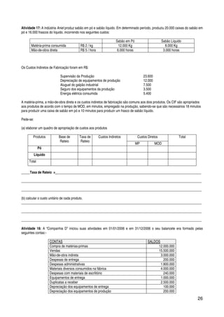 26
Atividade 17: A indústria Aniel produz sabão em pó e sabão líquido. Em determinado período, produziu 20.000 caixas do sabão em
pó e 16.000 frascos do líquido, incorrendo nos seguintes custos:
Sabão em Pó Sabão Líquido
Matéria-prima consumida R$ 2 / kg 12.000 Kg 8.000 Kg
Mão-de-obra direta R$ 5 / hora 6.000 horas 3.000 horas
Os Custos Indiretos de Fabricação foram em R$:
Supervisão da Produção 23.600
Depreciação de equipamentos de produção 12.000
Aluguel do galpão industrial 7.500
Seguro dos equipamentos da produção 3.500
Energia elétrica consumida 5.400
A matéria-prima, a mão-de-obra direta e os custos indiretos de fabricação são comuns aos dois produtos. Os CIF são apropriados
aos produtos de acordo com o tempo de MOD, em minutos, empregado na produção, sabendo-se que são necessários 18 minutos
para produzir uma caixa de sabão em pó e 10 minutos para produzir um frasco de sabão líquido.
Pede-se:
(a) elaborar um quadro de apropriação de custos aos produtos
Produtos Base de
Rateio
Taxa de
Rateio
Custos Indiretos Custos Diretos Total
MP MOD
Pó
Líquido
Total
_____Taxa de Rateio = ____________________________________________________________________________________
_________________________________________________________________________________________________________
_________________________________________________________________________________________________________
(b) calcular o custo unitário de cada produto.
_________________________________________________________________________________________________________
_________________________________________________________________________________________________________
_________________________________________________________________________________________________________
Atividade 18: A “Companhia D” iniciou suas atividades em 01/01/2006 e em 31/12/2006 o seu balancete era formado pelas
seguintes contas:-
CONTAS SALDOS
Compra de matérias-primas 12.000.000
Vendas 15.500.000
Mão-de-obra indireta 3.000.000
Despesas de entrega 200.000
Despesas administrativas 1.800.000
Materiais diversos consumidos na fábrica 4.000.000
Despesas com materiais de escrIitório 240.000
Equipamentos de entrega 1.000.000
Duplicatas a receber 2.500.000
Depreciação dos equipamentos de entrega 100.000
Depreciação dos equipamentos de produção 200.000
 