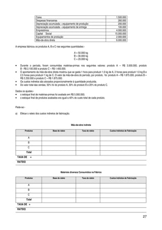 27
Caixa 1.500.000
Despesas financeiras 260.000
Depreciação acumulada – equipamento de produção 200.000
Depreciação acumulada – equipamento de entrega 100.000
Empréstimos 4.000.000
Capital Social 15.000.000
Equipamentos de produção 2.000.000
Mão-de-obra direta 6.000.000
A empresa fabricou os produtos A, B e C nas seguintes quantidades:-
A = 50.000 kg
B = 30.000 kg
C = 20.000 kg
• Durante o período, foram consumidas matérias-primas nos seguintes valores: produto A – R$ 3.500.000, produto
B - R$ 2.100.000 e produto C – R$ 1.400.000.
• O apontamento da mão-de-obra direta mostrou que se gasta 1 hora para produzir 1,0 kg de A, 2 horas para produzir 1,0 kg B e
2,5 horas para produzir 1 kg de C. O valor da mão-de-obra do período, por produto, foi: produto A – R$ 1.875.000, produto B –
R$ 2.250.000 e produto C – R$ 1.875.000.
• Os custos indiretos são alocados proporcionalmente à quantidade produzida.
• Do valor total das vendas, 50% foi do produto A, 30% do produto B e 20% do produto C.
Dados os ajustes:-
• o estoque final de matérias-primas foi avaliado em R$ 5.000.000;
• o estoque final de produtos acabados era igual a 40% do custo total de cada produto.
Pede-se:-
a) Efetue o rateio dos custos indiretos de fabricação.
Mão-de-obra indireta
Produtos Base de rateio Taxa de rateio Custos Indiretos de Fabricação
A
B
C
Total
TAXA DE =
RATEIO
Materiais diversos Consumidos na Fábrica
Produtos Base de rateio Taxa de rateio Custos Indiretos de Fabricação
A
B
C
Total
TAXA DE =
RATEIO
 