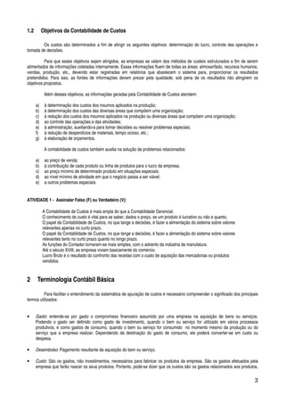 3
1.2 Objetivos da Contabilidade de Custos
Os custos são determinados a fim de atingir os seguintes objetivos: determinação do lucro, controle das operações e
tomada de decisões.
Para que esses objetivos sejam atingidos, as empresas se valem dos métodos de custeio estruturados a fim de serem
alimentados de informações coletadas internamente. Essas informações fluem de todas as áreas: almoxarifado, recursos humanos,
vendas, produção, etc., devendo estar registradas em relatórios que abastecem o sistema para, proporcionar os resultados
pretendidos. Para isso, as fontes de informações devem prezar pela qualidade, sob pena de os resultados não atingirem os
objetivos propostos.
Além desses objetivos, as informações geradas pela Contabilidade de Custos atendem:
a) à determinação dos custos dos insumos aplicados na produção;
b) à determinação dos custos das diversas áreas que compõem uma organização;
c) à redução dos custos dos insumos aplicados na produção ou diversas áreas que compõem uma organização;
d) ao controle das operações e das atividades;
e) à administração, auxiliando-a para tomar decisões ou resolver problemas especiais;
f) à redução de desperdícios de materiais, tempo ocioso, etc.;
g) à elaboração de orçamentos.
A contabilidade de custos também auxilia na solução de problemas relacionados:
a) ao preço de venda;
b) à contribuição de cada produto ou linha de produtos para o lucro da empresa;
c) ao preço mínimo de determinado produto em situações especiais;
d) ao nível mínimo de atividade em que o negócio passa a ser viável;
e) a outros problemas especiais.
ATIVIDADE 1 - Assinalar Falso (F) ou Verdadeiro (V):
A Contabilidade de Custos é mais ampla do que a Contabilidade Gerencial.
O conhecimento do custo é vital para se saber, dados o preço, se um produto é lucrativo ou não e quanto.
O papel da Contabilidade de Custos, no que tange a decisões, é fazer a alimentação do sistema sobre valores
relevantes apenas no curto prazo.
O papel da Contabilidade de Custos, no que tange a decisões, é fazer a alimentação do sistema sobre valores
relevantes tanto no curto prazo quanto no longo prazo.
As funções do Contador tornaram-se mais simples, com o advento da indústria de manufatura.
Até o século XVIII, as empresa viviam basicamente do comércio.
Lucro Bruto é o resultado do confronto das receitas com o custo de aquisição das mercadorias ou produtos
vendidos.
2 Terminologia Contábil Básica
Para facilitar o entendimento da sistemática de apuração de custos é necessário compreender o significado dos principais
termos utilizados:
• Gasto: entende-se por gasto o compromisso financeiro assumido por uma empresa na aquisição de bens ou serviços.
Podendo o gasto ser definido como gasto de investimento, quando o bem ou serviço for utilizado em vários processos
produtivos, e como gastos de consumo, quando o bem ou serviço for consumido no momento mesmo da produção ou do
serviço que a empresa realizar. Dependendo da destinação do gasto de consumo, ele poderá converter-se em custo ou
despesa.
• Desembolso: Pagamento resultante da aquisição do bem ou serviço.
• Custo: São os gastos, não investimentos, necessários para fabricar os produtos da empresa. São os gastos efetuados pela
empresa que farão nascer os seus produtos. Portanto, pode-se dizer que os custos são os gastos relacionados aos produtos,
 
