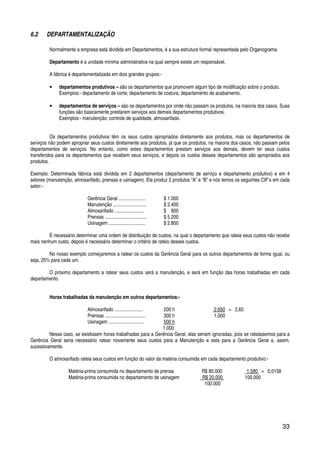 33
6.2 DEPARTAMENTALIZAÇÃO
Normalmente a empresa está dividida em Departamentos, é a sua estrutura formal representada pelo Organograma.
Departamento é a unidade mínima administrativa na qual sempre existe um responsável.
A fábrica é departamentalizada em dois grandes grupos:-
• departamentos produtivos – são os departamentos que promovem algum tipo de modificação sobre o produto.
Exemplos:- departamento de corte; departamento de costura, departamento de acabamento.
• departamentos de serviços – são os departamentos por onde não passam os produtos, na maioria dos casos. Suas
funções são basicamente prestarem serviços aos demais departamentos produtivos.
Exemplos:- manutenção; controle de qualidade, almoxarifado.
Os departamentos produtivos têm os seus custos apropriados diretamente aos produtos, mas os departamentos de
serviços não podem apropriar seus custos diretamente aos produtos, já que os produtos, na maioria dos casos, não passam pelos
departamentos de serviços. No entanto, como estes departamentos prestam serviços aos demais, devem ter seus custos
transferidos para os departamentos que recebem seus serviços, e depois os custos desses departamentos são apropriados aos
produtos.
Exemplo: Determinada fábrica está dividida em 2 departamentos (departamento de serviço e departamento produtivo) e em 4
setores (manutenção, almoxarifado, prensas e usinagem). Ela produz 2 produtos “A” e “B” e nós temos os seguintes CIF’s em cada
setor:-
Gerência Geral ...................... $ 1.000
Manutenção ........................... $ 2.400
Almoxarifado ........................ $ 800
Prensas .................................. $ 5.200
Usinagem .............................. $ 2.800
É necessário determinar uma ordem de distribuição de custos, na qual o departamento que rateia seus custos não recebe
mais nenhum custo, depois é necessário determinar o critério de rateio desses custos.
No nosso exemplo começaremos a ratear os custos da Gerência Geral para os outros departamentos de forma igual, ou
seja, 25% para cada um.
O próximo departamento a ratear seus custos será a manutenção, e será em função das horas trabalhadas em cada
departamento.
Horas trabalhadas da manutenção em outros departamentos:-
Almoxarifado ....................... 200 h 2.650 = 2,65
Prensas ................................. 300 h 1.000
Usinagem ............................. 500 h
1.000
Nesse caso, se existissem horas trabalhadas para a Gerência Geral, elas seriam ignoradas, pois se rateássemos para a
Gerência Geral seria necessário ratear novamente seus custos para a Manutenção e esta para a Gerência Geral e, assim,
sucessivamente.
O almoxarifado rateia seus custos em função do valor da matéria consumida em cada departamento produtivo:-
Matéria-prima consumida no departamento de prensa R$ 80.000 1.580 = 0,0158
Matéria-prima consumida no departamento de usinagem R$ 20.000 100.000
100.000
 