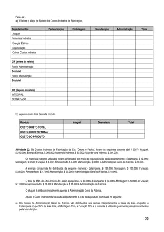 35
Pede-se:-
a) Elabore o Mapa de Rateio dos Custos Indiretos de Fabricação.
Departamentos Pasteurização Embalagem Manutenção Administração Total
Aluguel
Materiais Indiretos
Energia Elétrica
Depreciação
Outros Custos Indiretos
CIF (antes do rateio)
Rateio Administração
Subtotal
Rateio Manutenção
Subtotal
CIF (depois do rateio)
INTEGRAL
DESNATADO
b) Apure o custo total de cada produto.
Produto Integral Desnatado Total
CUSTO DIRETO TOTAL
CUSTO INDIRETO TOTAL
CUSTO DO PRODUTO
Atividade 22: Os Custos Indiretos de Fabricação da Cia. “Dobra e Fecha”, foram os seguintes durante abril / 2007:- Aluguel,
$ 240.000; Energia Elétrica, $ 360.000; Materiais Indiretos, $ 60.000; Mão-de-obra Indireta, $ 211.000.
Os materiais indiretos utilizados foram apropriados por meio de requisições de cada departamento:- Estamparia, $ 12.000;
Montagem, $ 3.500; Furação, $ 4.500; Almoxarifado, $ 7.000; Manutenção, $ 8.000 e Administração Geral da Fábrica, $ 25.000.
A energia consumida foi distribuída da seguinte maneira:- Estamparia, $ 180.000; Montagem, $ 100.000; Furação,
$ 33.000; Almoxarifado, $ 17.000; Manutenção, $ 20.000 e Administração Geral da Fábrica, $ 10.000.
O total de Mão-de-Obra Indireta foi assim apropriado:- $ 40.000 à Estamparia; $ 30.000 à Montagem; $ 50.000 à Furação;
$ 11.000 ao Almoxarifado; $ 12.000 à Manutenção e $ 68.000 à Administração da Fábrica.
O aluguel é atribuído inicialmente apenas à Administração Geral da Fábrica.
Apurar o Custo Indireto total da cada Departamento e o de cada produto, com base no seguinte:-
a) Os Custos da Administração Geral da Fábrica são distribuídos aos demais Departamentos à base da área ocupada; a
Estamparia ocupa 35% da área total, a Montagem 15%, a Furação 30% e o restante é utilizado igualmente pelo Almoxarifado e
pela Manutenção.
 
