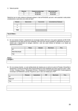 39
4) Dados do período:
PRODUTOS CONSUMO DE MATÉRIA-PRIMA MÃO-DE-OBRA DIRETA
X R$ 200.000 R$ 100.000
Y R$ 300.000 R$ 200.000
Sabendo-se que os custos indiretos de fabricação perfazem o total de R$ 400.000, qual será o valor apropriado a cada produto,
considerando-se o custo direto como critério de rateio?
PRODUTOS BASE DE RATEIO TAXA DE RATEIO CUSTOS INDIRETOS DE FABRICAÇÃO
X
Y
Total
Taxa de Rateio =
5) Em uma empresa industrial, o departamento de manutenção trabalhou 600 horas e teve gastos registrados de R$ 510.000.
Considerando-se que desse total de horas trabalhadas, 200 horas foram serviços prestados ao departamento de prensa e o
restante para o departamento de Usinagem, determine o valor dos custos indiretos de fabricação a ser rateado aos
departamentos produtivos.
PRENSA USINAGEM MANUTENÇÃO TOTAL
CIF
Rateio Manutenção
Total
Prensa =
Usinagem =
6) Em uma empresa industrial, os custo de Manutenção são rateados para os centros de custos de Produção, Almoxarifado e
Planejamento e Controle de Produção (PCP) proporcionalmente às horas trabalhadas para esses centros de custos, a saber:
70 horas – Produção, 20 horas – Almoxarifado e 30 horas – Planejamento e Controle de Produção (PCP). O total de gastos de
manutenção é de R$ 660.000 no período. Pergunta-se: qual é o valor a ser rateado para o PCP?
PRODUÇÃO ALMOXARIFADO PCP MANUTENÇÃO TOTAL
CIF
Rateio CIF
Total
 