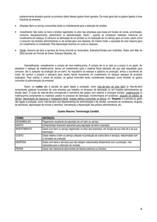 4
posteriormente ativados quando os produtos objeto desses gastos forem gerados. De modo geral são os gastos ligados à área
industrial da empresa.
• Despesa: Bem ou serviço consumidos direta ou indiretamente para a obtenção de receitas.
• Investimento: São todos os bens e direitos registrados no ativo das empresas para baixa em função de venda, amortização,
consumo, desaparecimento, perecimento ou desvalorização. Assim , quando se comparam materiais, realiza-se um
investimento em estoque. O consumo na fabricação de um produto ou na realização de um serviço gera um custo, assim como
o consumo nas divisões administrativas ou de vendas gera uma despesa. Do mesmo modo, a aquisição de uma máquina gera
um investimento no imobilizado. Pela depreciação teremos um custo ou despesa.
• Perda: consumo de bens e serviços de forma anormal ou involuntária. Exemplos:Perdas com Incêndios, Gasto com Mão de
Obra durante um Período de Greve, Estoque Obsoleto, etc.
Exemplificando, consideramos a compra de uma matéria-prima. A compra em si (a vista ou a prazo) é um gasto. Ao
abastecer o estoque de matéria-prima, temos um investimento (pois o material ficará estocado até que seja requisitado para
consumo, isto é, aplicado na produção de um bem). Ao requisitá-lo do estoque e aplicá-lo na produção, temos a ocorrência do
custo. Ao concluir o produto e estocá-lo para venda, temos novamente um investimento no estoque (estoque de produtos
acabados). Para realizar a venda do produto, os gastos incorridos serão considerados despesas, como também os gastos
incorridos na administração da empresa.
Assim, os custos são a parcela do gasto ligado à produção, como mão-de-obra da área fabril (a mão-de-obra
compreende qualquer funcionário de uma empresa que trabalhe no processo de fabricação ou em funções administrativas da
divisão fabril. O custo da mão-de-obra corresponde à somatória dos gastos com salários e encargos sociais), matéria-prima (a
matéria-prima compreende os materiais usados no processo de fabricação, transformados em produtos), aluguéis de prédios da
fábrica, depreciação de máquinas e instalações fabris, energia elétrica consumida na fábrica, etc. Despesa é a parcela do gasto
não ligado à produção, como mão-de-obra dos departamentos de administração e de vendas, comissões de vendedores, aluguéis
de escritórios, depreciação de móveis e utensílios, manutenção e depreciação dos prédios administrativos, etc.
Quadro Resumo: Terminologia Contábil.
TERMO DEFINIÇÃO
DESEMBOLSO Pagamento resultante da aquisição de um bem ou serviço.
GASTO Compromisso financeiro assumido para aquisição de bens e serviços.
INVESTIMENTO Gasto com bem ou serviço registrados no ativo das empresas, em função de sua vida útil e da sua
destinação.
CUSTO Gasto relativo à bem ou serviço utilizado na produção de outros bens e serviços, relacionados com
a atividade de produção.
DESPESA Gasto com bens e serviços que não estejam relacionados diretamente com a produção, mas
realizados para a obtenção de receitas.
PERDA Gasto não intencional decorrentes de fatores externos ou fortuitos.
 
