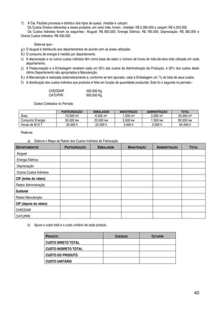 40
7) A Cia. Paulista processa e distribui dois tipos de queijo: cheddar e catupiri.
Os Custos Diretos referentes a esses produtos, em certo mês, foram:- cheddar: R$ 6.390.000 e catupiri: R$ 4.250.000.
Os Custos Indiretos foram os seguintes:- Aluguel: R$ 850.000; Energia Elétrica: R$ 785.000; Depreciação: R$ 380.000 e
Outros Custos Indiretos: R$ 430.000.
Sabe-se que:-
g) O aluguel é distribuído aos departamentos de acordo com as áreas utilizadas.
h) O consumo de energia é medido por departamento.
i) A depreciação e os outros custos indiretos têm como base de rateio o número de horas de mão-de-obra total utilizada em cada
departamento.
j) A Pasteurização e a Embalagem recebem cada um 35% dos custos da Administração da Produção, e 30% dos custos deste
último Departamento são apropriados à Manutenção.
k) A Manutenção é realizada sistematicamente e, conforme se tem apurado, cabe à Embalagem um 1/5 do total de seus custos.
l) A distribuição dos custos indiretos aos produtos é feita em função da quantidade produzida. Este foi o seguinte no período:-
CHEDDAR 500.000 Kg
CATUPIRI 600.000 Kg
Dados Coletados no Período:
PASTEURIZAÇÃO EMBALAGEM MANUTENÇÃO ADMINISTRAÇÃO TOTAL
Área 10.000 m2 6.500 m2 1.500 m2 2.000 m2 20.000 m2
Consumo Energia 30.000 kw 25.000 kw 3.500 kw 1.500 kw 60.000 kw
Horas de M.O.T 35.000 h 25.000 h 3.000 h 2.000 h 65.000 h
Pede-se:
a) Elabore o Mapa de Rateio dos Custos Indiretos de Fabricação.
DEPARTAMENTOS PASTEURIZAÇÃO EMBALAGEM MANUTENÇÃO ADMINISTRAÇÃO TOTAL
Aluguel
Energia Elétrica
Depreciação
Outros Custos Indiretos
CIF (antes do rateio)
Rateio Administração
Subtotal
Rateio Manutenção
CIF (depois do rateio)
CHEDDAR
CATUPIRI
b) Apure o custo total e o custo unitário de cada produto.
PRODUTO CHEDDAR CATUPIRI
CUSTO DIRETO TOTAL
CUSTO INDIRETO TOTAL
CUSTO DO PRODUTO
CUSTO UNITÁRIO
 