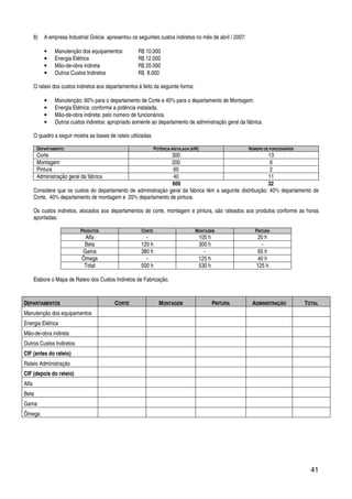 41
8) A empresa Industrial Grécia apresentou os seguintes custos indiretos no mês de abril / 2007:
• Manutenção dos equipamentos R$ 10.000
• Energia Elétrica R$ 12.000
• Mão-de-obra indireta R$ 20.000
• Outros Custos Indiretos R$ 8.000
O rateio dos custos indiretos aos departamentos é feito da seguinte forma:
• Manutenção: 60% para o departamento de Corte e 40% para o departamento de Montagem.
• Energia Elétrica: conforme a potência instalada.
• Mão-de-obra indireta: pelo número de funcionários.
• Outros custos indiretos: apropriado somente ao departamento de administração geral da fábrica.
O quadro a seguir mostra as bases de rateio utilizadas.
DEPARTAMENTO POTÊNCIA INSTALADA (KW) NÚMERO DE FUNCIONÁRIOS
Corte 300 13
Montagem 200 6
Pintura 60 2
Administração geral da fábrica 40 11
600 32
Considere que os custos do departamento de administração geral da fábrica têm a seguinte distribuição: 40% departamento de
Corte, 40% departamento de montagem e 20% departamento de pintura.
Os custos indiretos, alocados aos departamentos de corte, montagem e pintura, são rateados aos produtos conforme as horas
apontadas:
PRODUTOS CORTE MONTAGEM PINTURA
Alfa - 105 h 20 h
Beta 120 h 300 h -
Gama 380 h - 65 h
Ômega - 125 h 40 h
Total 500 h 530 h 125 h
Elabore o Mapa de Rateio dos Custos Indiretos de Fabricação.
DEPARTAMENTOS CORTE MONTAGEM PINTURA ADMINISTRAÇÃO TOTAL
Manutenção dos equipamentos
Energia Elétrica
Mão-de-obra indireta
Outros Custos Indiretos
CIF (antes do rateio)
Rateio Administração
CIF (depois do rateio)
Alfa
Beta
Gama
Ômega
 