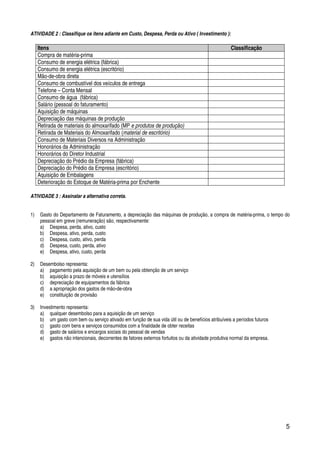5
ATIVIDADE 2 : Classifique os itens adiante em Custo, Despesa, Perda ou Ativo ( Investimento ):
Itens Classificação
Compra de matéria-prima
Consumo de energia elétrica (fábrica)
Consumo de energia elétrica (escritório)
Mão-de-obra direta
Consumo de combustível dos veículos de entrega
Telefone – Conta Mensal
Consumo de água (fábrica)
Salário (pessoal do faturamento)
Aquisição de máquinas
Depreciação das máquinas de produção
Retirada de materiais do almoxarifado (MP e produtos de produção)
Retirada de Materiais do Almoxarifado (material de escritório)
Consumo de Materiais Diversos na Administração
Honorários da Administração
Honorários do Diretor Industrial
Depreciação do Prédio da Empresa (fábrica)
Depreciação do Prédio da Empresa (escritório)
Aquisição de Embalagens
Deterioração do Estoque de Matéria-prima por Enchente
ATIVIDADE 3 : Assinalar a alternativa correta.
1) Gasto do Departamento de Faturamento, a depreciação das máquinas de produção, a compra de matéria-prima, o tempo do
pessoal em greve (remuneração) são, respectivamente:
a) Despesa, perda, ativo, custo
b) Despesa, ativo, perda, custo
c) Despesa, custo, ativo, perda
d) Despesa, custo, perda, ativo
e) Despesa, ativo, custo, perda
2) Desembolso representa:
a) pagamento pela aquisição de um bem ou pela obtenção de um serviço
b) aquisição a prazo de móveis e utensílios
c) depreciação de equipamentos da fábrica
d) a apropriação dos gastos de mão-de-obra
e) constituição de provisão
3) Investimento representa:
a) qualquer desembolso para a aquisição de um serviço
b) um gasto com bem ou serviço ativado em função de sua vida útil ou de benefícios atribuíveis a períodos futuros
c) gasto com bens e serviços consumidos com a finalidade de obter receitas
d) gasto de salários e encargos sociais do pessoal de vendas
e) gastos não intencionais, decorrentes de fatores externos fortuitos ou da atividade produtiva normal da empresa.
 