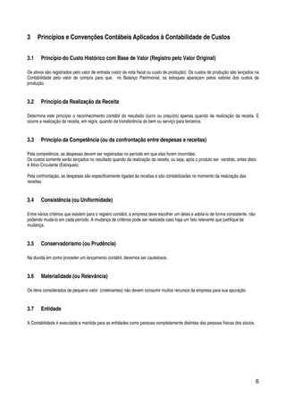 6
3 Princípios e Convenções Contábeis Aplicados à Contabilidade de Custos
3.1 Princípio do Custo Histórico com Base de Valor (Registro pelo Valor Original)
Os ativos são registrados pelo valor de entrada (valor da nota fiscal ou custo de produção). Os custos de produção são lançados na
Contabilidade pelo valor de compra para que, no Balanço Patrimonial, os estoques apareçam pelos valores dos custos de
produção.
3.2 Princípio da Realização da Receita
Determina este princípio o reconhecimento contábil do resultado (lucro ou prejuízo) apenas quando da realização da receita. E
ocorre a realização da receita, em regra, quando da transferência do bem ou serviço para terceiros.
3.3 Princípio da Competência (ou da confrontação entre despesas e receitas)
Pela competência, as despesas devem ser registradas no período em que elas forem incorridas.
Os custos somente serão lançados no resultado quando da realização da receita, ou seja, após o produto ser vendido, antes disto
é Ativo Circulante (Estoques).
Pela confrontação, as despesas são especificamente ligadas às receitas e são contabilizadas no momento da realização das
receitas.
3.4 Consistência (ou Uniformidade)
Entre vários critérios que existem para o registro contábil, a empresa deve escolher um deles e adotá-lo de forma consistente, não
podendo mudá-lo em cada período. A mudança de critérios pode ser realizada caso haja um fato relevante que justifique tal
mudança.
3.5 Conservadorismo (ou Prudência)
Na dúvida em como proceder um lançamento contábil, devemos ser cautelosos.
3.6 Materialidade (ou Relevância)
Os itens considerados de pequeno valor (irrelevantes) não devem consumir muitos recursos da empresa para sua apuração.
3.7 Entidade
A Contabilidade é executada e mantida para as entidades como pessoas completamente distintas das pessoas físicas dos sócios.
 