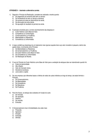 7
ATIVIDADE 4 - Assinalar a alternativa correta:
1) Segundo o Princípio da Realização, considera-se realizada a receita quando:
a) Do pagamento por terceiros pelo bem ou serviço.
b) Da transferência do bem ou serviço a terceiros.
c) Há aumento do caixa em decorrência da venda.
d) Da diminuição da conta cliente.
e) Da apuração do resultado do período da venda.
2) O princípio envolvido para o correto reconhecimento das despesas é:
a) Custo Histórico como Base de Valor.
b) Competência ou Confrontação.
c) Conservadorismo ou Prudência.
d) Materialidade ou Relevância.
e) Consistência ou Uniformidade.
3) A regra contábil que desobriga de um tratamento mais rigoroso aqueles itens cujo valor monetário é pequeno, dentro dos
gastos totais, é conhecida como Princípio:
a) Da Materialidade ou Relevância.
b) Do Conservadorismo ou Prudência.
c) Do Custo Histórico como Base do Valor.
d) Da Consistência ou Uniformidade.
e) Da Realização da Receita.
4) O uso do Princípio do Custo Histórico como Base de Valor para a avaliação de estoques deve ser abandonado quando há:
a) Custo de oportunidade.
b) Alta inflação .
c) Valor de mercado menor.
d) Devedores duvidosos.
e) Juros sobre o capital.
5) Se uma empresa usar diferentes bases e critérios de rateio de custos indiretos ao longo do tempo, ela estará ferindo o
Princípio:
a) Do Conservadorismo.
b) Da Materialidade.
c) Da Consistência.
d) Da Relevância.
e) Da Prudência.
6) Para fins fiscais, os estoque são avaliados em função do custo:
a) De mercado.
b) De reposição.
c) Histórico.
d) De revenda.
e) Embutido.
7) O Conservadorismo traz à Contabilidade uma visão mais:
a) Precavida
b) Agressiva
c) Arrojada
d) Arriscada
e) Otimista
 