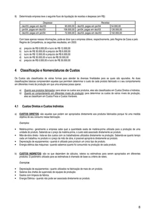 8
8) Determinada empresa teve o seguinte fluxo de liquidação de receitas e despesas (em R$):
Despesas Receitas
- dez/03, pagas em dez/03 90.000,00 - dez/03, pagas em jan/04 54.000,00
- jan/04, pagas em dez/03 108.000,00 - jan/04, pagas em dez/03 126.000,00
- dez/03, pagas em jan/04 72.000,00 - dez/03, pagas em dez/03 102.000,00
Com base apenas nessas informações, pode-se dizer que a empresa obteve, respectivamente, pelo Regime de Caixa e pelo
Regime de Competência, os seguintes resultados, em 2003:
a) prejuízo de R$ 6.000,00 e lucro de R$ 12.000,00
b) lucro de R$ 30.000,00 e prejuízo de R$ 6.000,00
c) lucro de R$ 12.000,00 e prejuízo de R$ 6.000,00
d) lucro de R$ 30.000,00 e lucro de R$ 30.000,00
e) prejuízo de R$ 6.000,00 e lucro de R$ 30.000,00
4 Classificação e Nomenclaturas de Custos
Os Custos são classificados de várias formas para atender às diversas finalidades para as quais são apurados. As duas
classificações básicas compreendem aquelas que permitem determinar o custo de cada produto fabricado e o seu comportamento
em diferentes níveis de produção em que uma empresa possa operar.
a) Quanto aos produtos fabricados: para alocar os custos aos produtos, eles são classificados em Custos Diretos e Indiretos.
b) Quanto ao comportamento em diferentes níveis de produção: para determinar os custos de vários níveis de produção,
eles se classificam em Custos Fixos e Custos Variáveis.
4.1 Custos Diretos e Custos Indiretos
a) CUSTOS DIRETOS: são aqueles que podem ser apropriados diretamente aos produtos fabricados porque há uma medida
objetiva de seu consumo nessa fabricação.
Exemplos:
• Matéria-prima:- geralmente a empresa sabe qual a quantidade exata de matéria-prima utilizada para a produção de uma
unidade do produto. Sabendo-se o preço da matéria-prima, o custo está associado diretamente ao produto.
• Mão-de-obra direta:- trata-se dos custos com os trabalhadores utilizados diretamente na produção. Sabendo-se quanto tempo
cada um trabalhou no produto e o preço da mão de obra, é possível apropriá-la diretamente ao produto.
• Depreciação de equipamentos:- quando é utilizado para produzir um único tipo de produto.
• Energia elétrica das máquinas:- quando sabemos quanto foi consumido na produção de cada produto.
b) CUSTOS INDIRETOS: são os que dependem de cálculos, rateios ou estimativas para serem apropriados em diferentes
produtos. O parâmetro utilizado para as estimativas é chamado de base ou critério de rateio.
Exemplos:
• Depreciação de equipamentos:- quanto utilizados na fabricação de mais de um produto.
• Salários dos chefes de supervisão de equipes de produção.
• Gastos com limpeza da fábrica.
• Energia Elétrica:- quando não pode ser associada diretamente ao produto.
 