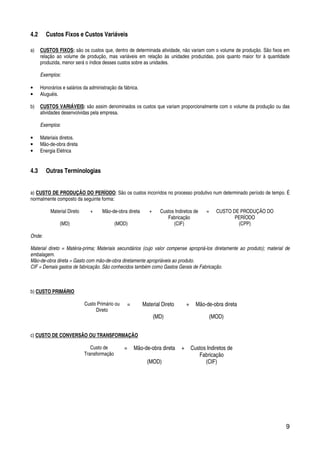 9
4.2 Custos Fixos e Custos Variáveis
a) CUSTOS FIXOS: são os custos que, dentro de determinada atividade, não variam com o volume de produção. São fixos em
relação ao volume de produção, mas variáveis em relação às unidades produzidas, pois quanto maior for à quantidade
produzida, menor será o índice desses custos sobre as unidades.
Exemplos:
• Honorários e salários da administração da fábrica.
• Aluguéis.
b) CUSTOS VARIÁVEIS: são assim denominados os custos que variam proporcionalmente com o volume da produção ou das
atividades desenvolvidas pela empresa.
Exemplos:
• Materiais diretos.
• Mão-de-obra direta
• Energia Elétrica
4.3 Outras Terminologias
a) CUSTO DE PRODUÇÃO DO PERÍODO: São os custos incorridos no processo produtivo num determinado período de tempo. É
normalmente composto da seguinte forma:
Material Direto + Mão-de-obra direta + Custos Indiretos de
Fabricação
= CUSTO DE PRODUÇÃO DO
PERÍODO
(MD) (MOD) (CIF) (CPP)
Onde:
Material direto = Matéria-prima; Materiais secundários (cujo valor compense apropriá-los diretamente ao produto); material de
embalagem.
Mão-de-obra direta = Gasto com mão-de-obra diretamente apropriáveis ao produto.
CIF = Demais gastos de fabricação. São conhecidos também como Gastos Gerais de Fabricação.
b) CUSTO PRIMÁRIO
Custo Primário ou
Direto
= Material Direto + Mão-de-obra direta
(MD) (MOD)
c) CUSTO DE CONVERSÃO OU TRANSFORMAÇÃO
Custo de
Transformação
= Mão-de-obra direta + Custos Indiretos de
Fabricação
(MOD) (CIF)
 