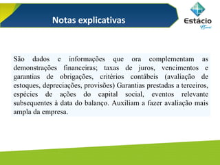 São dados e informações que ora complementam as
demonstrações financeiras; taxas de juros, vencimentos e
garantias de obrigações, critérios contábeis (avaliação de
estoques, depreciações, provisões) Garantias prestadas a terceiros,
espécies de ações do capital social, eventos relevante
subsequentes à data do balanço. Auxiliam a fazer avaliação mais
ampla da empresa.
Notas explicativas
 