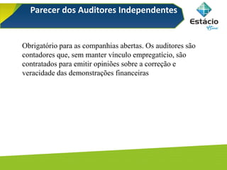 Parecer dos Auditores Independentes
Obrigatório para as companhias abertas. Os auditores são
contadores que, sem manter vínculo empregatício, são
contratados para emitir opiniões sobre a correção e
veracidade das demonstrações financeiras
 