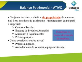 • Conjunto de bens e direitos de propriedade da empresa.
São itens positivos do patrimônio (Proporcionam ganho para
a empresa):
 Contas a Receber
 Estoque de Produtos Acabados
 Máquinas e Equipamentos
 Prédios próprios
• Como considerar outros ativos?
 Prédios alugados
 Arrendamento de veículos, equipamentos etc.
Balanço Patrimonial - ATIVO
Evidencia os
bens e direitos da
da empresa.
 