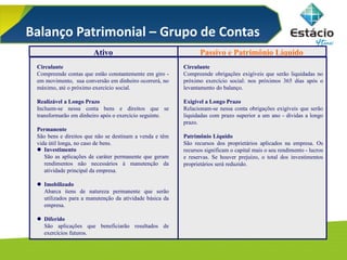 Ativo Passivo e Patrimônio Líquido
Circulante
Compreende contas que estão constantemente em giro -
em movimento, sua conversão em dinheiro ocorrerá, no
máximo, até o próximo exercício social.
Realizável a Longo Prazo
Incluem-se nessa conta bens e direitos que se
transformarão em dinheiro após o exercício seguinte.
Permanente
São bens e direitos que não se destinam a venda e têm
vida útil longa, no caso de bens.
 Investimento
São as aplicações de caráter permanente que geram
rendimentos não necessários à manutenção da
atividade principal da empresa.
 Imobilizado
Abarca itens de natureza permanente que serão
utilizados para a manutenção da atividade básica da
empresa.
 Diferido
São aplicações que beneficiarão resultados de
exercícios futuros.
Circulante
Compreende obrigações exigíveis que serão liquidadas no
próximo exercício social: nos próximos 365 dias após o
levantamento do balanço.
Exigível a Longo Prazo
Relacionam-se nessa conta obrigações exigíveis que serão
liquidadas com prazo superior a um ano - dívidas a longo
prazo.
Patrimônio Líquido
São recursos dos proprietários aplicados na empresa. Os
recursos significam o capital mais o seu rendimento - lucros
e reservas. Se houver prejuízo, o total dos investimentos
proprietários será reduzido.
Balanço Patrimonial – Grupo de Contas
 