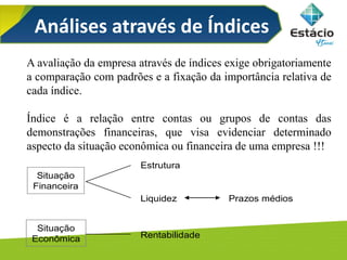 Análises através de Índices
Situação
Financeira
Estrutura
Liquidez Prazos médios
Situação
Econômica Rentabilidade
A avaliação da empresa através de índices exige obrigatoriamente
a comparação com padrões e a fixação da importância relativa de
cada índice.
Índice é a relação entre contas ou grupos de contas das
demonstrações financeiras, que visa evidenciar determinado
aspecto da situação econômica ou financeira de uma empresa !!!
 