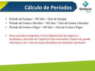 Cálculo de Períodos
• Período de Estoque = 365 dias ÷ Giro de Estoque
• Período de Contas a Receber = 365 dias ÷ Giro de Contas a Receber
• Período de Contas a Pagar = 365 dias ÷ Giro de Contas a Pagar
• Esses períodos comporão o Ciclo Operacional da empresa e
facultarão a provisão de Capital de Giro necessário (Tópico de grande
relevância a ser visto em nossa disciplina em momento oportuno).
 