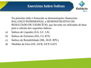 No próximo slide é fornecido as demonstrações financeiras
BALANÇO PATRIMONIAL e DEMONSTRATIVO DE
RESULTADO DE EXERCÍCIO, que deverão ser utilizadas de base
para o cálculo dos seguintes índices:
a) Ìndices de Liquidez (LG, LC, LS)
b) Índices de Estrutura (EG, CJ, ICE)
c) Índices de Rentabilidade (ML, RAT, RPL)
d) Medidas de Giro (GE, GCR, GCP, GAT)
Exercícios Sobre Índices
 