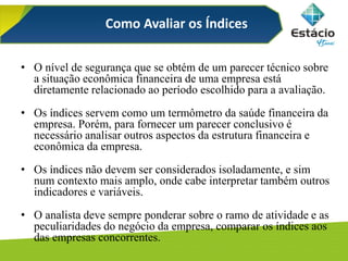 Como Avaliar os Índices
• O nível de segurança que se obtém de um parecer técnico sobre
a situação econômica financeira de uma empresa está
diretamente relacionado ao período escolhido para a avaliação.
• Os índices servem como um termômetro da saúde financeira da
empresa. Porém, para fornecer um parecer conclusivo é
necessário analisar outros aspectos da estrutura financeira e
econômica da empresa.
• Os índices não devem ser considerados isoladamente, e sim
num contexto mais amplo, onde cabe interpretar também outros
indicadores e variáveis.
• O analista deve sempre ponderar sobre o ramo de atividade e as
peculiaridades do negócio da empresa, comparar os índices aos
das empresas concorrentes.
 